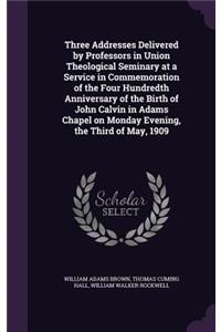 Three Addresses Delivered by Professors in Union Theological Seminary at a Service in Commemoration of the Four Hundredth Anniversary of the Birth of John Calvin in Adams Chapel on Monday Evening, the Third of May, 1909