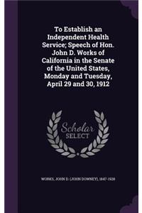 To Establish an Independent Health Service; Speech of Hon. John D. Works of California in the Senate of the United States, Monday and Tuesday, April 29 and 30, 1912