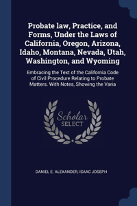 Probate law, Practice, and Forms, Under the Laws of California, Oregon, Arizona, Idaho, Montana, Nevada, Utah, Washington, and Wyoming: Embracing the Text of the California Code of Civil Procedure Relating to Probate Matters. With Notes, Showing the Varia