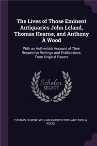 The Lives of Those Eminent Antiquaries John Leland, Thomas Hearne, and Anthony À Wood