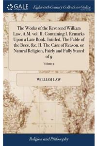 The Works of the Reverend William Law, A.M. Vol. II. Containing I. Remarks Upon a Late Book, Intitled, the Fable of the Bees, &c. II. the Case of Reason, or Natural Religion, Fairly and Fully Stated of 9; Volume 2