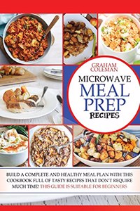 Microwave Meal Prep Recipes: If You Desire to Eat Well, But You Don't Have Enough Time to Cook Difficult and Long Recipes, This Cookbook Is What You Were Looking For! with Quick