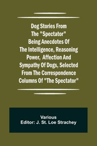 Dog Stories from the Spectator Being anecdotes of the intelligence, reasoning power, affection and sympathy of dogs, selected from the correspondence columns of The Spectator