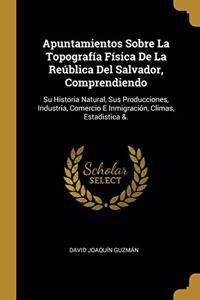 Apuntamientos Sobre La Topografía Física De La Reública Del Salvador, Comprendiendo: Su Historia Natural, Sus Producciones, Industria, Comercio E Inmigración, Climas, Estadistica &.