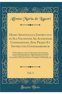 Homo Apostolicus Instructus in Sua Vocatione Ad Audiendas Confessiones, Sive Praxis Et Instructio Confessariorum, Vol. 3: de Privilegiis in Genere, Et Speciatim Ecclesiasticorum, AC PrÃ¦sertim Episcoporum, Atque Regularium, de Modo Et Praxi, Quomod
