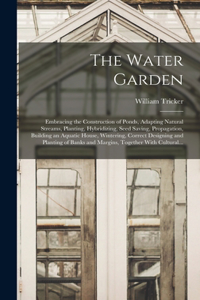 Water Garden; Embracing the Construction of Ponds, Adapting Natural Streams, Planting, Hybridizing, Seed Saving, Propagation, Building an Aquatic House, Wintering, Correct Designing and Planting of Banks and Margins, Together With Cultural...