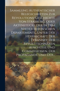 Sammlung Authentischer Belegschriften Zur Revolutions-geschichte Von Strasburg, Oder Aktenstücke Der In Dem Nieder-rhein'schen Departemente, Unter Der Herrrschaft Der Tyranney Der Revolutionnären Auschüsse Und Commissionen, Der Propagande Und Der..