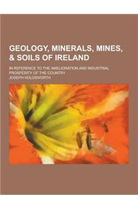 Geology, Minerals, Mines, & Soils of Ireland; In Reference to the Amelioration and Industrial Prosperity of the Country
