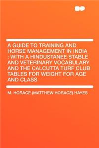 A Guide to Training and Horse Management in India: With a Hindustanee Stable and Veterinary Vocabulary and the Calcutta Turf Club Tables for Weight for Age and Class