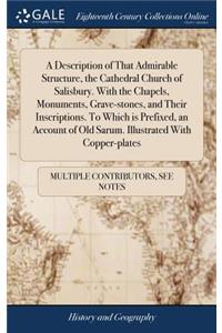 A Description of That Admirable Structure, the Cathedral Church of Salisbury. with the Chapels, Monuments, Grave-Stones, and Their Inscriptions. to Which Is Prefixed, an Account of Old Sarum. Illustrated with Copper-Plates
