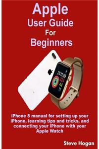 Apple User Guide for Beginners: iPhone 8 Manual for Setting Up Your Iphone, Learning Tips and Tricks, and Connecting Your iPhone with Your Apple Watch
