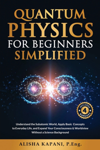 Quantum Physics for Beginners Simplified: Understand the Subatomic World, Apply Basic Concepts to Everyday Life, and Expand Your Consciousness & Worldview Without a Science Background