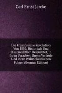 Die Franzosische Revolution Von 1830: Historisch Und Staatsrechtlich Beleuchtet, in Ihren Ursachen, Ihrem Verlaufe Und Ihren Wahrscheinlichen Folgen (German Edition)