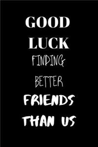 Good luck finding better friends than us