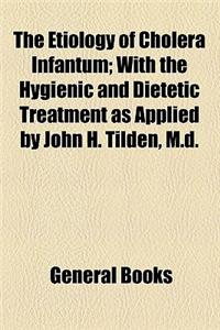 The Etiology of Cholera Infantum; With the Hygienic and Dietetic Treatment as Applied by John H. Tilden, M.D.