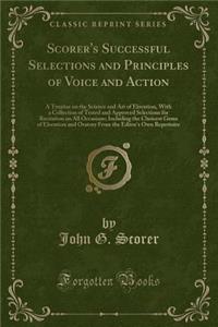 Scorer's Successful Selections and Principles of Voice and Action: A Treatise on the Science and Art of Elocution, with a Collection of Tested and Approved Selections for Recitation on All Occasions; Including the Choicest Gems of Elocution and Ora
