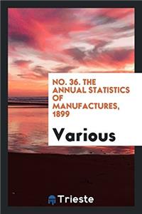 No. 36. The Annual Statistics of Manufactures, 1899