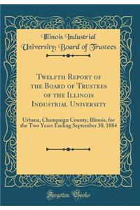 Twelfth Report of the Board of Trustees of the Illinois Industrial University: Urbana, Champaign County, Illinois, for the Two Years Ending September 30, 1884 (Classic Reprint)