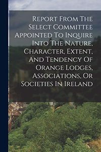Report From The Select Committee Appointed To Inquire Into The Nature, Character, Extent, And Tendency Of Orange Lodges, Associations, Or Societies In Ireland