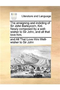 The Arraigning and Indicting of Sir John Barleycorn, Knt. Newly Composed by a Well-Wisher to Sir John, and All That Love Him.