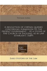 A Resolution of Certain Queries Concerning Submission to the Present Government ... by a Divine of the Church of England, as by Law Establisht. (1689)