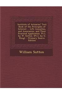 Institute of Actuaries' Text Book of the Principles of Interest ... Life Annuities, and Assurances, and Their Practical Application. PT.1, by W. Sutto