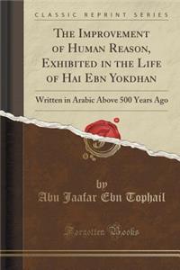 The Improvement of Human Reason, Exhibited in the Life of Hai Ebn Yokdhan: Written in Arabic Above 500 Years Ago (Classic Reprint)