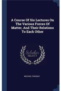 A Course Of Six Lectures On The Various Forces Of Matter, And Their Relations To Each Other