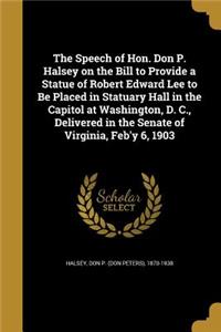 The Speech of Hon. Don P. Halsey on the Bill to Provide a Statue of Robert Edward Lee to Be Placed in Statuary Hall in the Capitol at Washington, D. C., Delivered in the Senate of Virginia, Feb'y 6, 1903