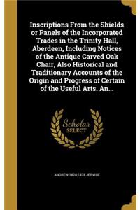Inscriptions From the Shields or Panels of the Incorporated Trades in the Trinity Hall, Aberdeen, Including Notices of the Antique Carved Oak Chair, Also Historical and Traditionary Accounts of the Origin and Progress of Certain of the Useful Arts.