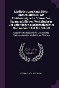 Mediatisirung Kann Nicht Immediatisiren, Als Unübersteigliche Grenze Des Staatsrechtlichen Verhältnisses Der Baierischen Hochgeschlechter Und Antwort Auf Die Schrift