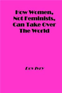 How Women, Not Feminists, Can Take Over the World
