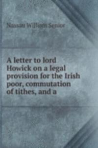 letter to lord Howick on a legal provision for the Irish poor, commutation of tithes, and a .