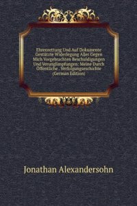 Ehrenrettung Und Auf Dokumente Gestutzte Widerlegung Aller Gegen Mich Vorgebrachten Beschuldigungen Und Verunglimpfungen: Meine Durch Offentliche . Verfolgungseschichte (German Edition)