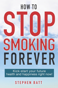 How to Stop Smoking Forever: Kick-start your future health and happiness right now!