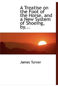A Treatise on the Foot of the Horse, and a New System of Shoeing, By...