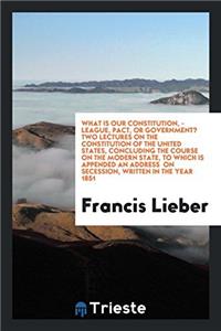 What is Our Constitution, - League, Pact, Or Government? Two Lectures on the Constitution of the United States, concluding the course on the modern st