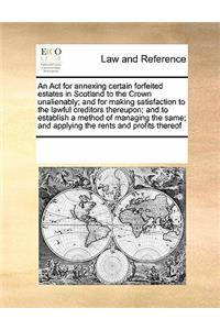 An ACT for Annexing Certain Forfeited Estates in Scotland to the Crown Unalienably; And for Making Satisfaction to the Lawful Creditors Thereupon; And to Establish a Method of Managing the Same; And Applying the Rents and Profits Thereof