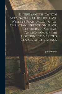 Entire Sanctification Attainable in This Life. I. Mr. Wesley's Plain Account of Christian Perfection. II. Mr. Fletcher's Practical Application of the Doctrine to Various Classes of Christians