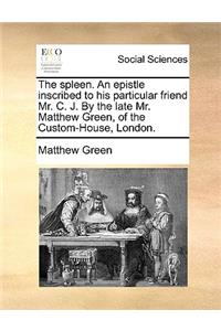 The Spleen. an Epistle Inscribed to His Particular Friend Mr. C. J. by the Late Mr. Matthew Green, of the Custom-House, London.