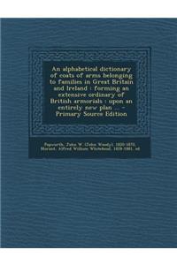 An Alphabetical Dictionary of Coats of Arms Belonging to Families in Great Britain and Ireland: Forming an Extensive Ordinary of British Armorials: Upon an Entirely New Plan ...