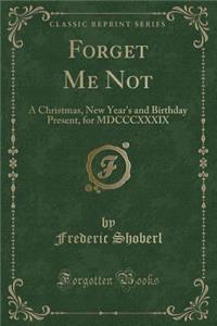 Forget Me Not: A Christmas, New Year's and Birthday Present, for MDCCCXXXIX (Classic Reprint)