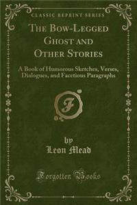 The Bow-Legged Ghost and Other Stories: A Book of Humorous Sketches, Verses, Dialogues, and Facetious Paragraphs (Classic Reprint)