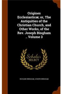 Origines Ecclesiasticæ; or, The Antiquities of the Christian Church, and Other Works, of the Rev. Joseph Bingham .. Volume 3