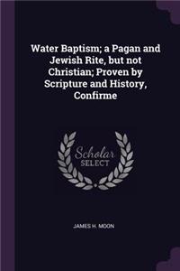 Water Baptism; a Pagan and Jewish Rite, but not Christian; Proven by Scripture and History, Confirme
