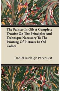 Painter In Oil; A Complete Treatise On The Principles And Technique Necessary To The Painting Of Pictures In Oil Colors