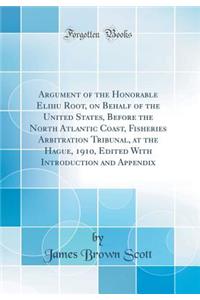 Argument of the Honorable Elihu Root, on Behalf of the United States, Before the North Atlantic Coast, Fisheries Arbitration Tribunal, at the Hague, 1910, Edited with Introduction and Appendix (Classic Reprint)