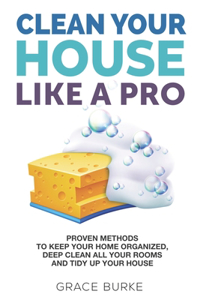 Clean Your House Like a Pro: Proven Methods To Keep Your Home Organized, Deep Clean All Your Rooms & Tidy Up Your House