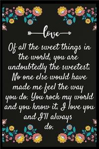 Of all the sweet things in the world, you are undoubtedly the sweetest. No one else would have made me feel the way you do. You rock my world and you know it. I love you and I'll always do.