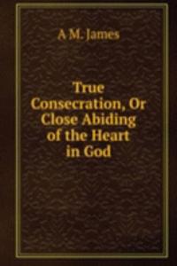 True Consecration, Or Close Abiding of the Heart in God